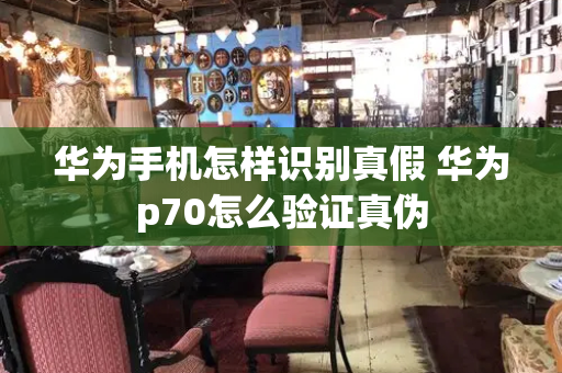 华为手机怎样识别真假 华为p70怎么验证真伪