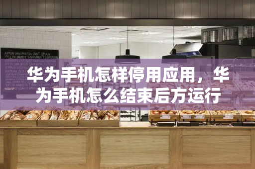 华为手机怎样停用应用，华为手机怎么结束后方运行