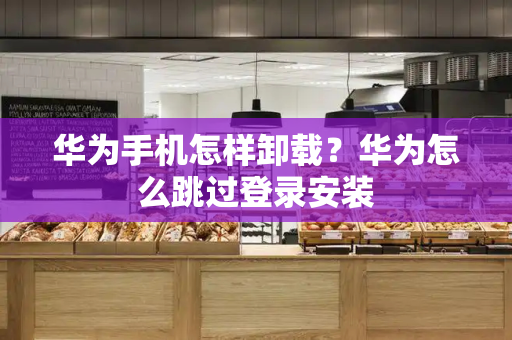 华为手机怎样卸载？华为怎么跳过登录安装