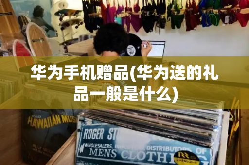 华为手机赠品(华为送的礼品一般是什么)