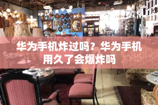 华为手机炸过吗？华为手机用久了会爆炸吗-第1张图片-星选测评