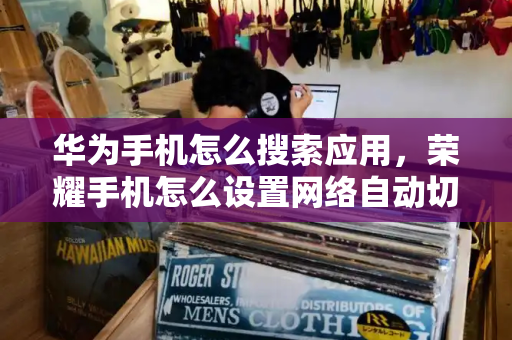 华为手机怎么搜索应用，荣耀手机怎么设置网络自动切换
