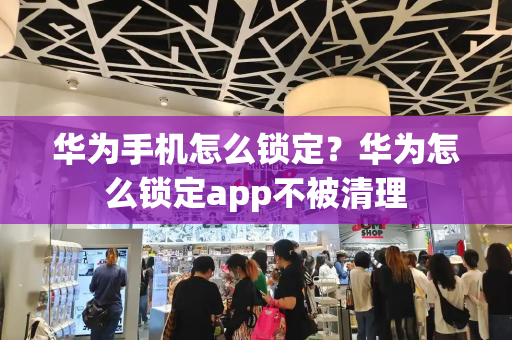 华为手机怎么锁定？华为怎么锁定app不被清理-第1张图片-星选测评