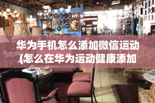 华为手机怎么添加微信运动(怎么在华为运动健康添加联系人)