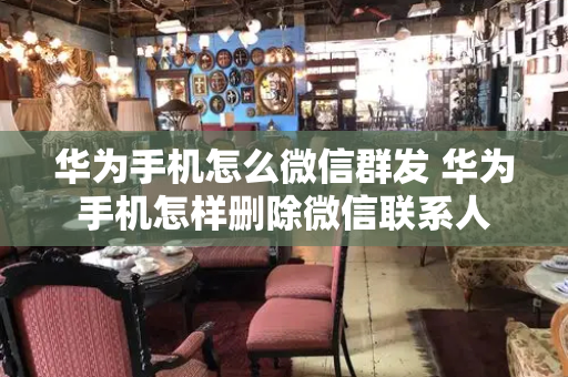 华为手机怎么微信群发 华为手机怎样删除微信联系人
