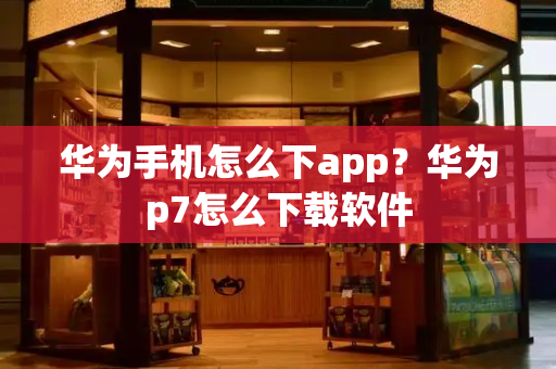 华为手机怎么下app？华为p7怎么下载软件