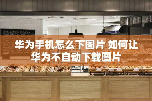 华为手机怎么下图片 如何让华为不自动下载图片-第1张图片-星选测评