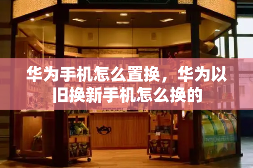 华为手机怎么置换，华为以旧换新手机怎么换的-第1张图片-星选测评